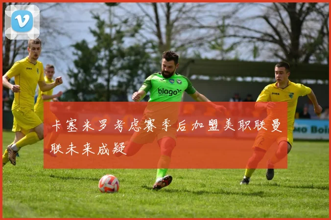 卡塞米罗考虑赛季后加盟美职联曼联未来成疑