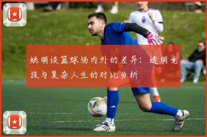 姚明谈篮球场内外的差异：透明竞技与复杂人生的对比分析
