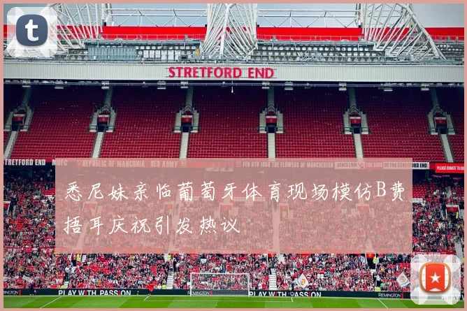 悉尼妹亲临葡萄牙体育现场模仿B费捂耳庆祝引发热议