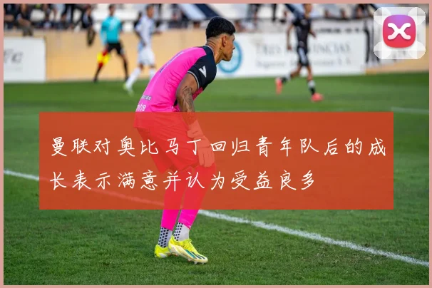 曼联对奥比马丁回归青年队后的成长表示满意并认为受益良多