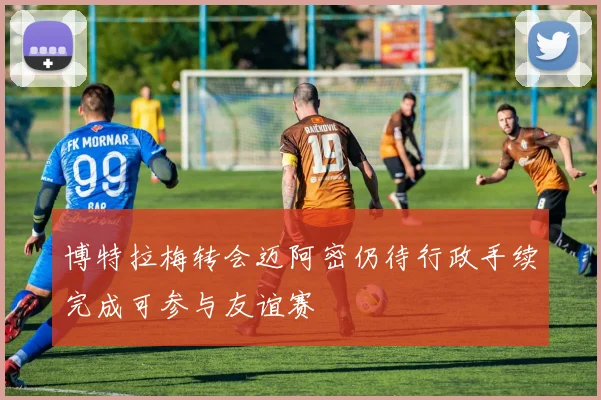 博特拉梅转会迈阿密仍待行政手续完成可参与友谊赛
