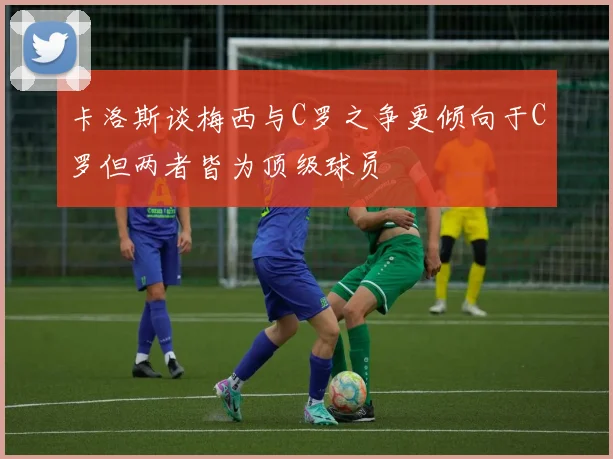 卡洛斯谈梅西与C罗之争更倾向于C罗但两者皆为顶级球员