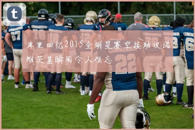库里回忆2015全明星赛空接助攻诺维茨基瞬间令人难忘