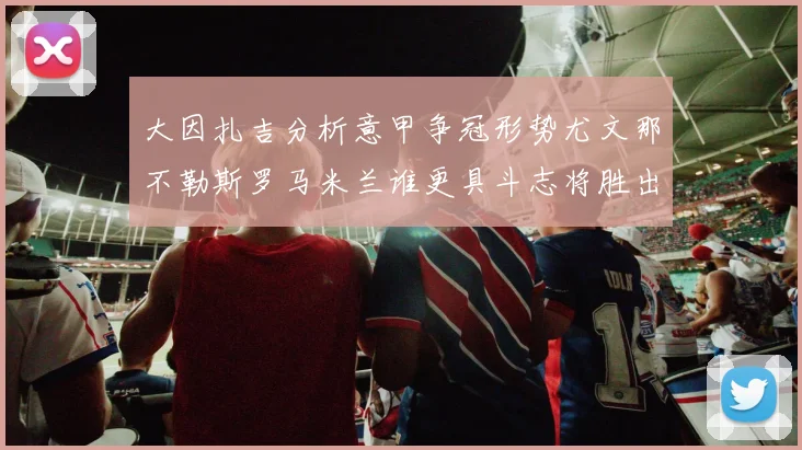 大因扎吉分析意甲争冠形势尤文那不勒斯罗马米兰谁更具斗志将胜出