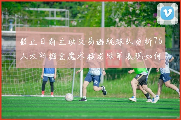 截止日前主动交易避税球队分析76人太阳掘金魔术猛龙绿军表现如何