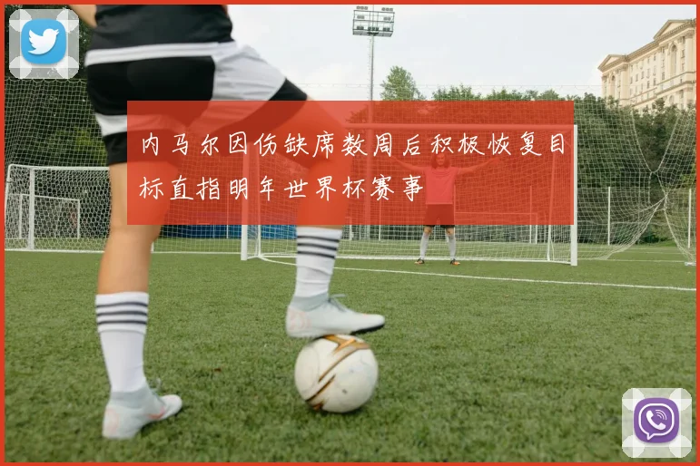 内马尔因伤缺席数周后积极恢复目标直指明年世界杯赛事