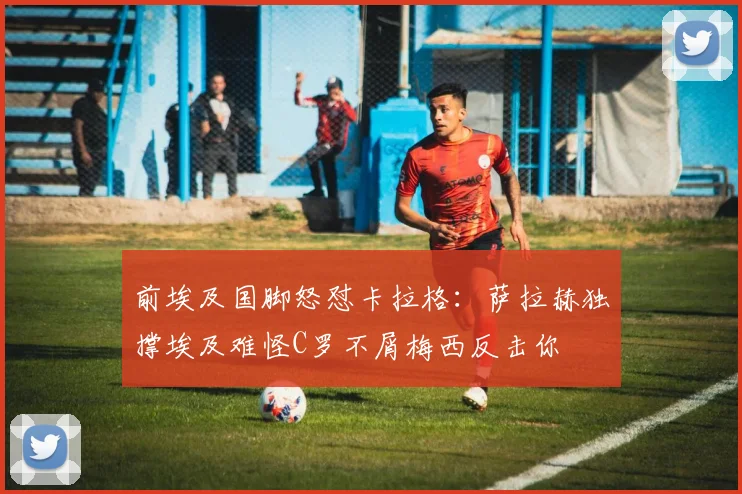 前埃及国脚怒怼卡拉格：萨拉赫独撑埃及难怪C罗不屑梅西反击你