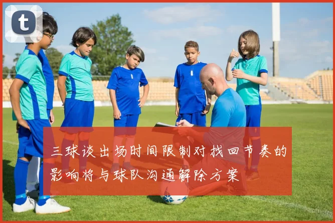 三球谈出场时间限制对找回节奏的影响将与球队沟通解除方案