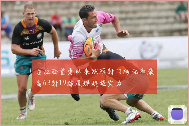 吉拉西首秀以来欧冠射门转化率最高63射19球展现超强实力