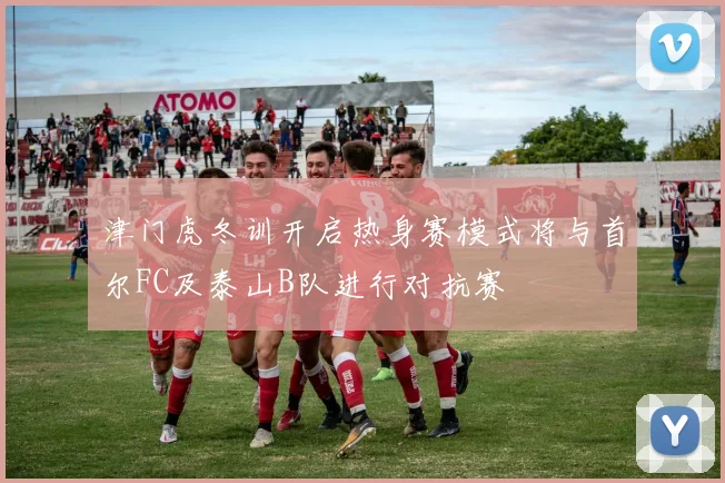 津门虎冬训开启热身赛模式将与首尔FC及泰山B队进行对抗赛