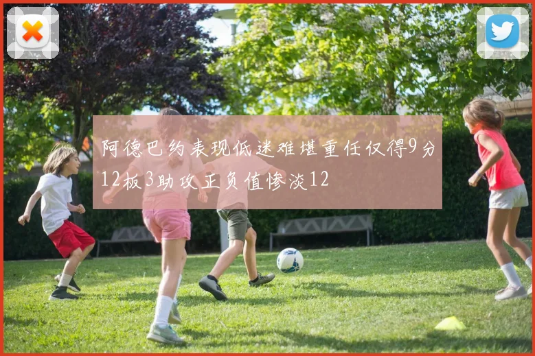 阿德巴约表现低迷难堪重任仅得9分12板3助攻正负值惨淡12