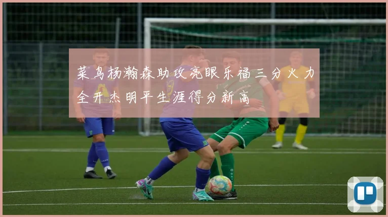 菜鸟杨瀚森助攻亮眼乐福三分火力全开杰明平生涯得分新高