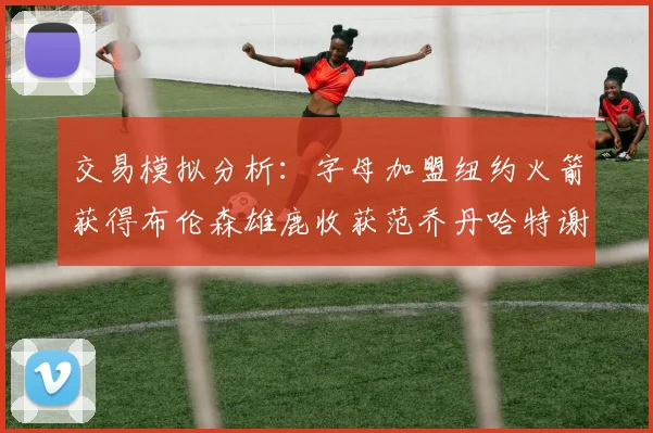 交易模拟分析：字母加盟纽约火箭获得布伦森雄鹿收获范乔丹哈特谢泼德等球员