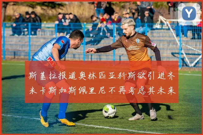 斯基拉报道奥林匹亚科斯欲引进齐米卡斯加斯佩里尼不再考虑其未来