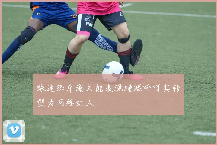 球迷怒斥谢文能表现糟糕呼吁其转型为网络红人