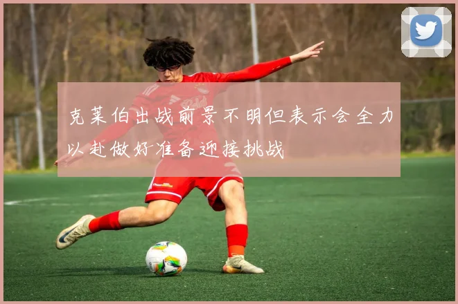 克莱伯出战前景不明但表示会全力以赴做好准备迎接挑战
