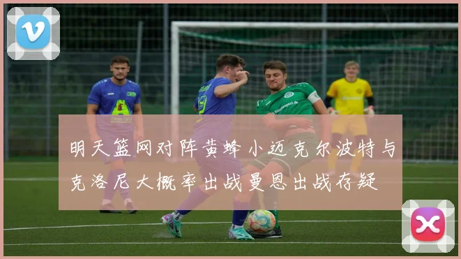 明天篮网对阵黄蜂小迈克尔波特与克洛尼大概率出战曼恩出战存疑