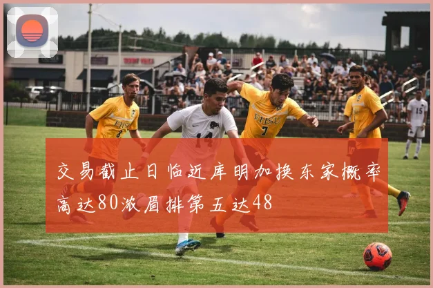 交易截止日临近库明加换东家概率高达80浓眉排第五达48