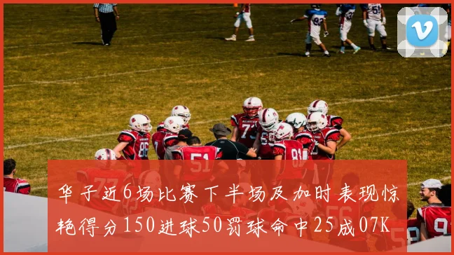 华子近6场比赛下半场及加时表现惊艳得分150进球50罚球命中25成07KB后首人