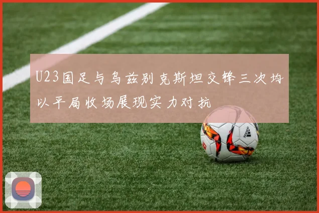 U23国足与乌兹别克斯坦交锋三次均以平局收场展现实力对抗