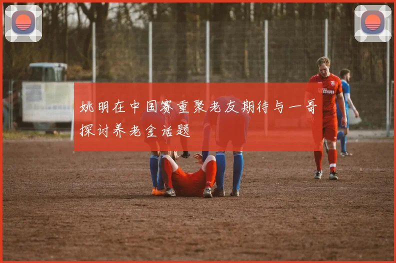 姚明在中国赛重聚老友期待与一哥探讨养老金话题