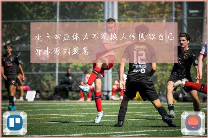 小卡回应体力不足换人传闻称自己并未感到疲惫