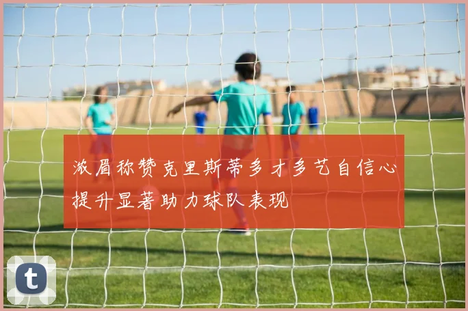 浓眉称赞克里斯蒂多才多艺自信心提升显著助力球队表现