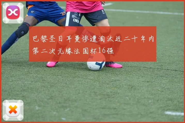 巴黎圣日耳曼惨遭淘汰近二十年内第二次无缘法国杯16强