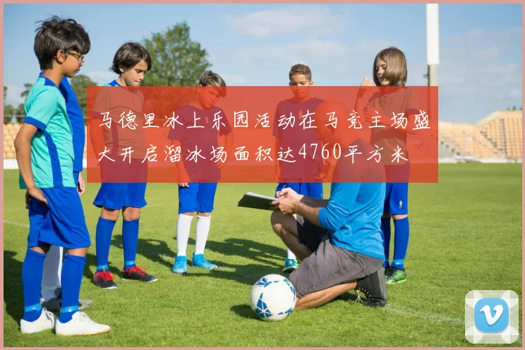 马德里冰上乐园活动在马竞主场盛大开启溜冰场面积达4760平方米