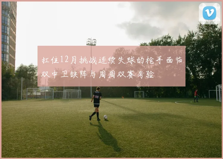 扛住12月挑战连续失球的枪手面临双中卫缺阵与周周双赛考验