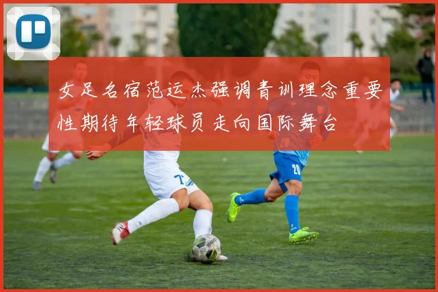 女足名宿范运杰强调青训理念重要性期待年轻球员走向国际舞台